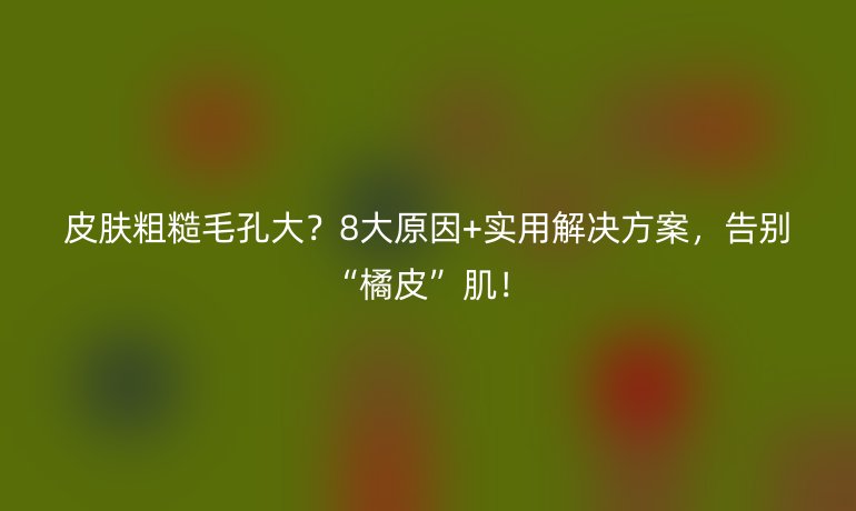 皮膚粗糙毛孔大？8大原因+實(shí)用解決方案，告別“橘皮”肌！