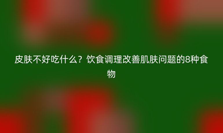 皮膚不好吃什么？飲食調(diào)理改善肌膚問題的8種食物