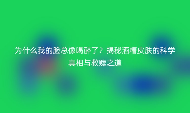 為什么我的臉總像喝醉了？揭秘酒糟皮膚的科學(xué)真相與救贖之道