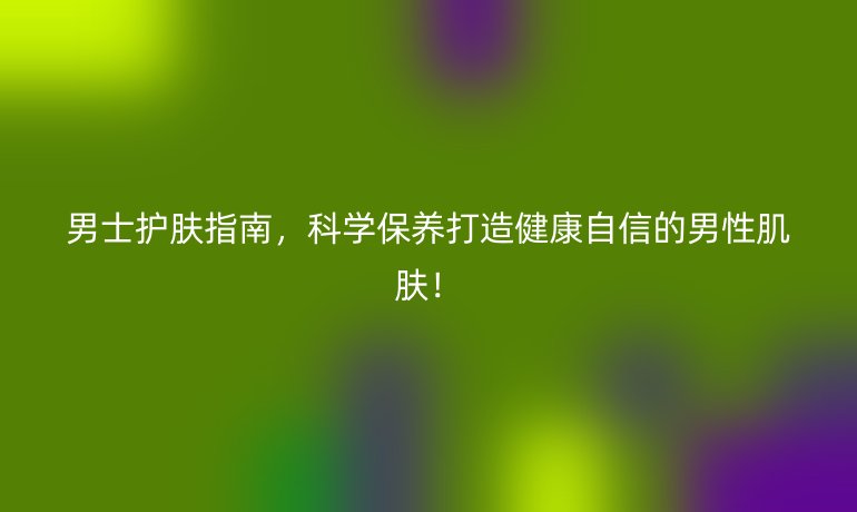 男士護(hù)膚指南，科學(xué)保養(yǎng)打造健康自信的男性肌膚！
