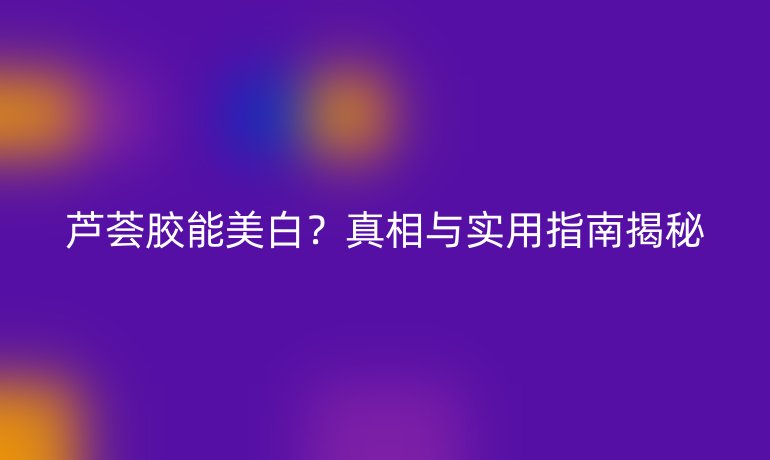 蘆薈膠能美白?真相與實用指南揭秘