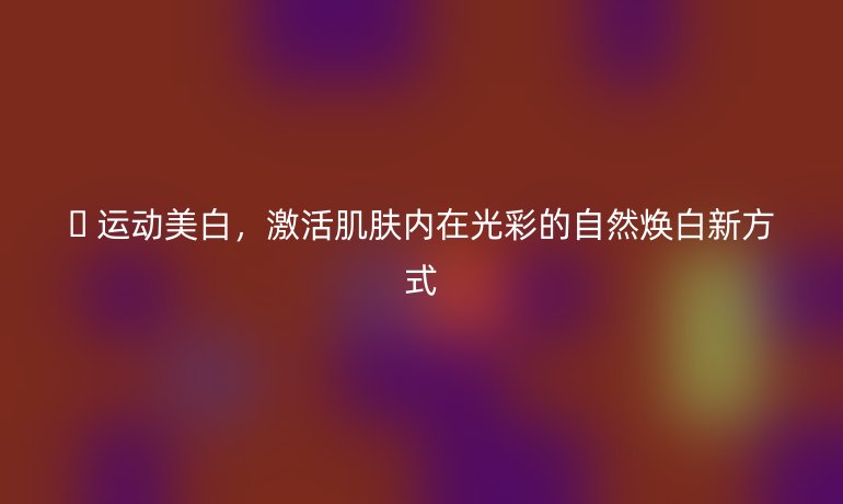 ? 運動美白，激活肌膚內(nèi)在光彩的自然煥白新方式