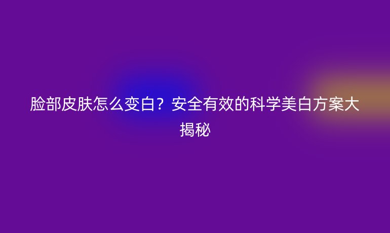 臉部皮膚怎么變白？安全有效的科學(xué)美白方案大揭秘