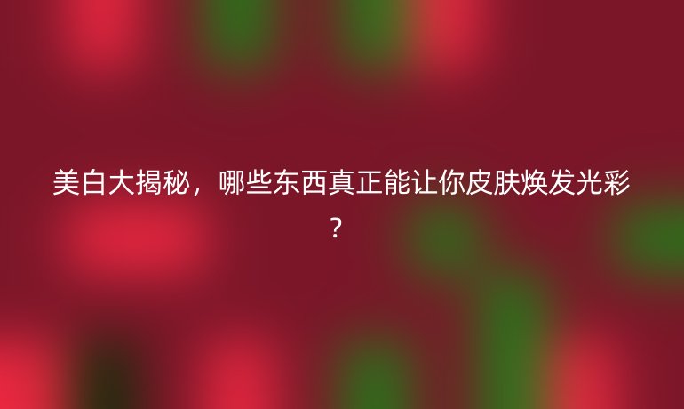 美白大揭秘，哪些東西真正能讓你皮膚煥發(fā)光彩？