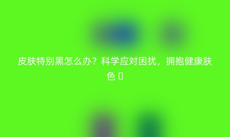 皮膚特別黑怎么辦？科學應對困擾，擁抱健康膚色 ??