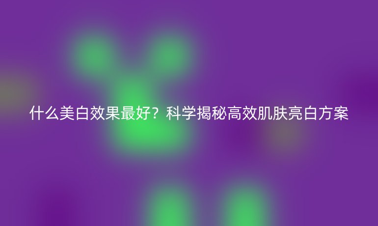 什么美白效果最好？科學(xué)揭秘高效肌膚亮白方案