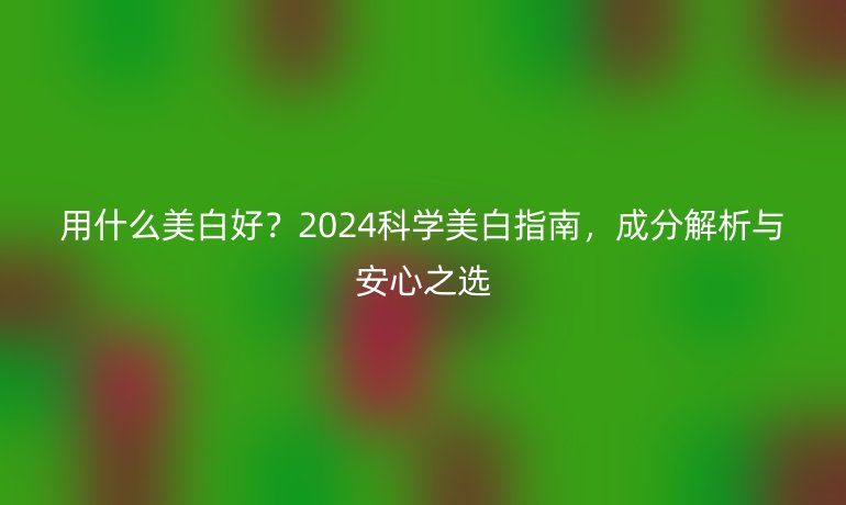 用什么美白好？2024科學(xué)美白指南，成分解析與安心之選