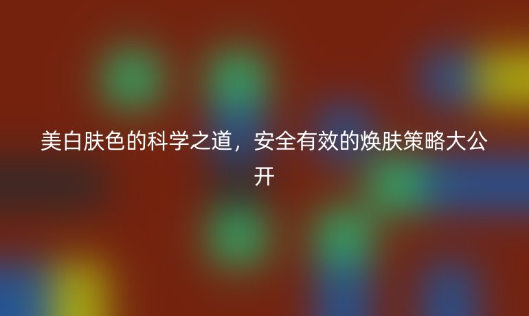 美白膚色的科學(xué)之道，安全有效的煥膚策略大公開