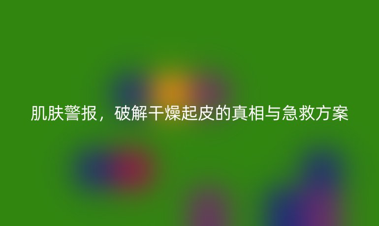 肌膚警報(bào)，破解干燥起皮的真相與急救方案