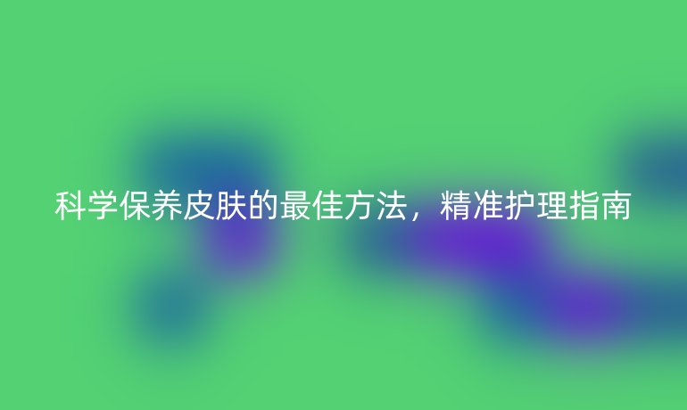 科學(xué)保養(yǎng)皮膚的最佳方法，精準(zhǔn)護(hù)理指南