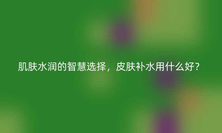 肌膚水潤的智慧選擇，皮膚補(bǔ)水用什么好？