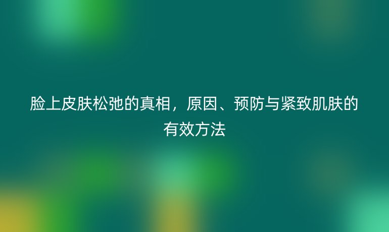 臉上皮膚松弛的真相，原因、預(yù)防與緊致肌膚的有效方法