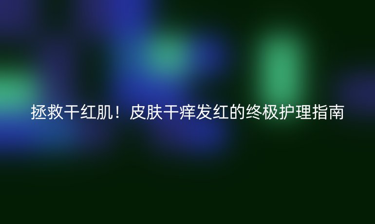 拯救干紅??！皮膚干癢發(fā)紅的終極護理指南