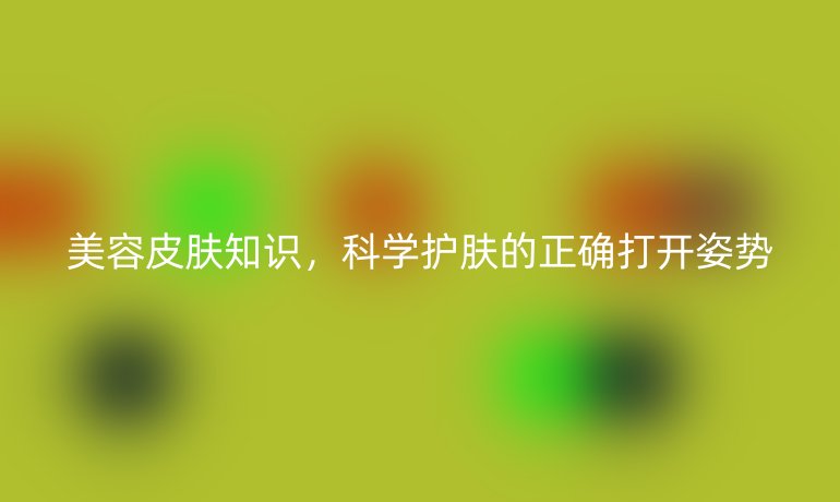 美容皮膚知識，科學(xué)護(hù)膚的正確打開姿勢