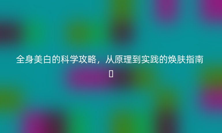 全身美白的科學(xué)攻略，從原理到實踐的煥膚指南 ??