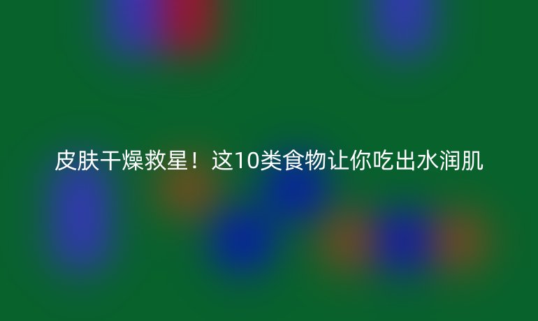 皮膚干燥救星！這10類食物讓你吃出水潤肌