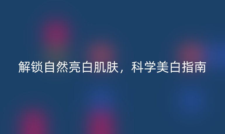 解鎖自然亮白肌膚，科學(xué)美白指南
