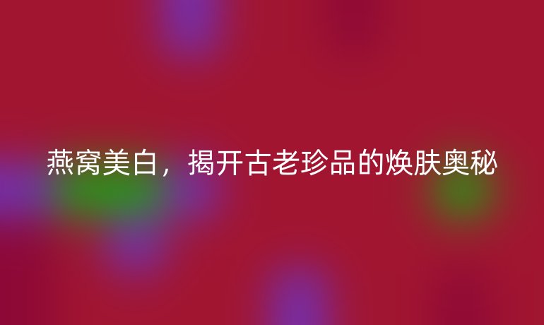 燕窩美白，揭開古老珍品的煥膚奧秘