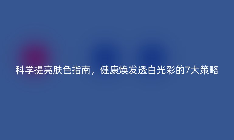 科學提亮膚色指南，健康煥發(fā)透白光彩的7大策略