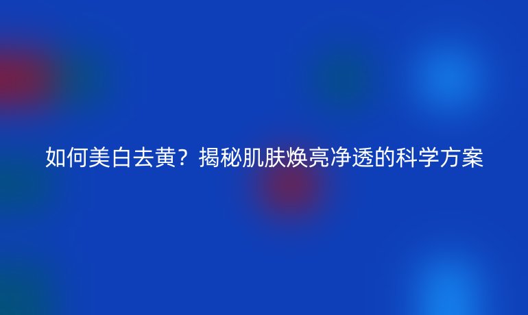 如何美白去黃？揭秘肌膚煥亮凈透的科學(xué)方案