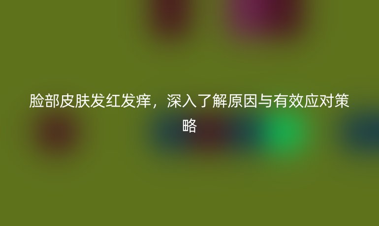 臉部皮膚發(fā)紅發(fā)癢，深入了解原因與有效應對策略