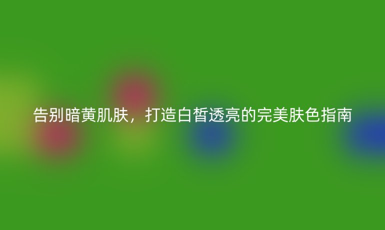 告別暗黃肌膚，打造白皙透亮的完美膚色指南