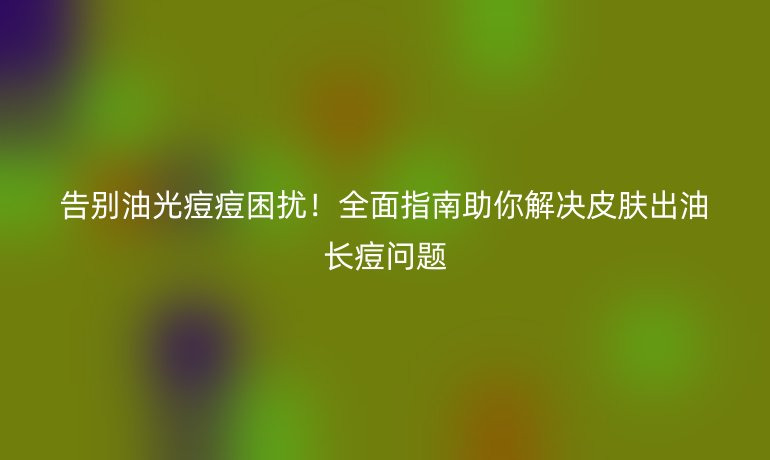 告別油光痘痘困擾!全面指南助你解決皮膚出油長痘問題