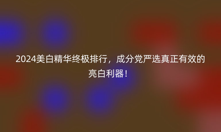 2024美白精華終極排行，成分黨嚴(yán)選真正有效的亮白利器！
