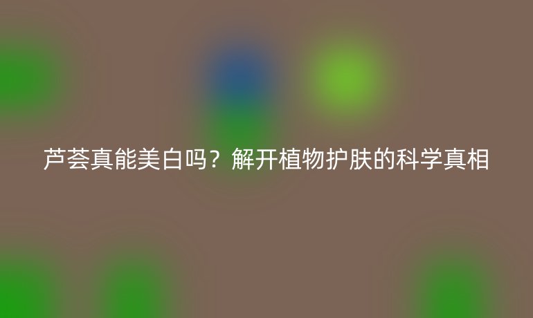 蘆薈真能美白嗎？解開植物護(hù)膚的科學(xué)真相