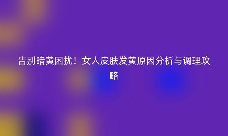 告別暗黃困擾！女人皮膚發(fā)黃原因分析與調(diào)理攻略