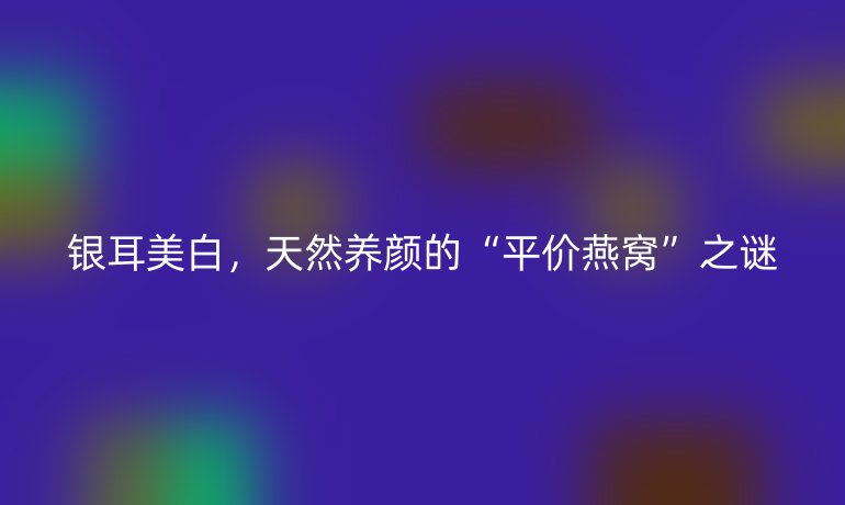 銀耳美白，天然養(yǎng)顏的“平價燕窩”之謎