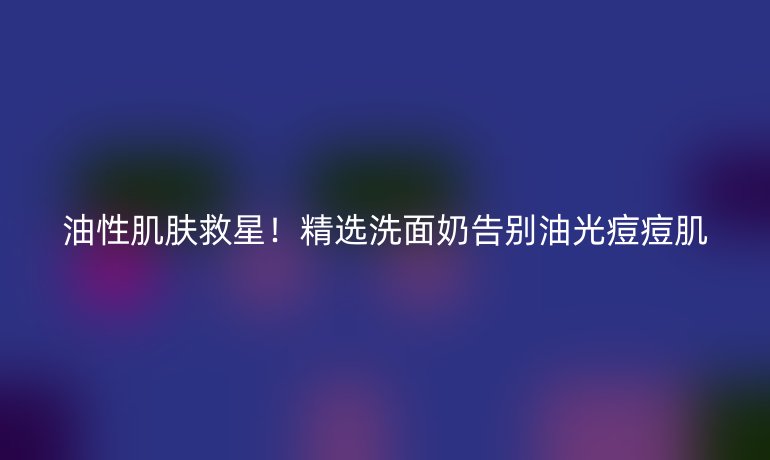 油性肌膚救星！精選洗面奶告別油光痘痘肌