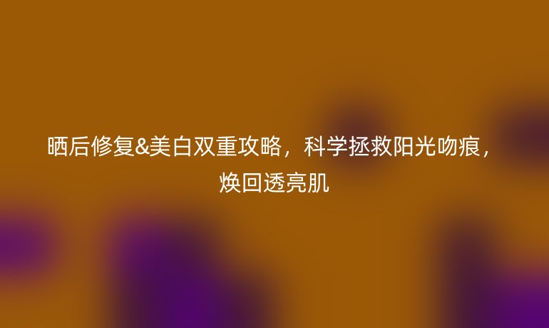曬后修復(fù)&美白雙重攻略，科學(xué)拯救陽光吻痕，煥回透亮肌