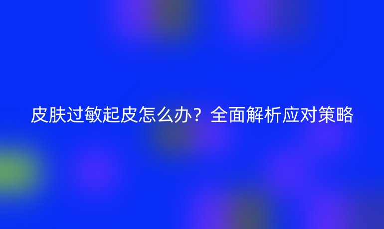 皮膚過(guò)敏起皮怎么辦?全面解析應(yīng)對(duì)策略