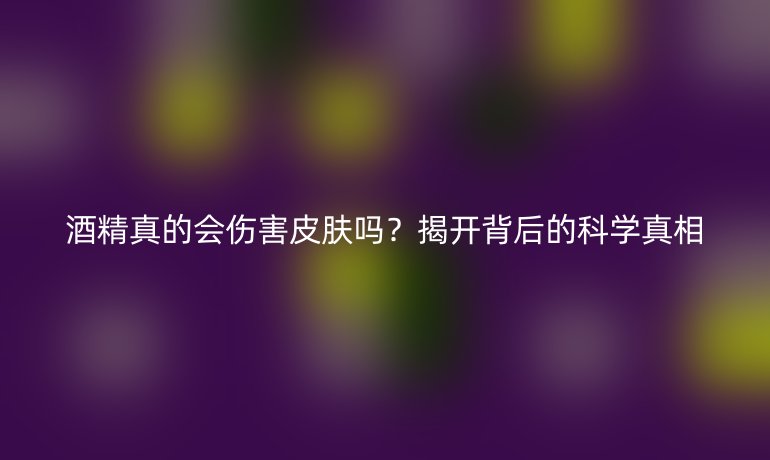 酒精真的會傷害皮膚嗎？揭開背后的科學(xué)真相