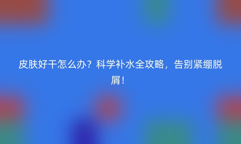皮膚好干怎么辦？科學(xué)補(bǔ)水全攻略，告別緊繃脫屑！