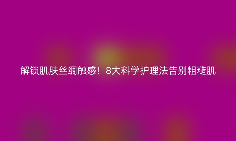 解鎖肌膚絲綢觸感！8大科學(xué)護(hù)理法告別粗糙肌