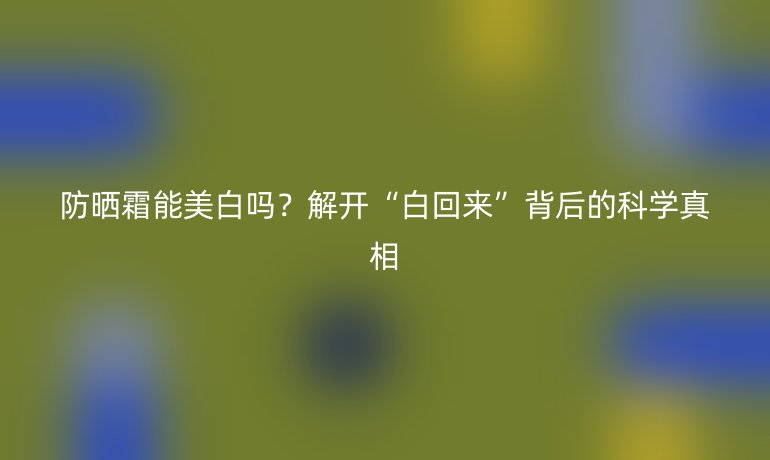 防曬霜能美白嗎？解開(kāi)“白回來(lái)”背后的科學(xué)真相