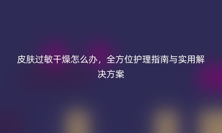 皮膚過敏干燥怎么辦，全方位護(hù)理指南與實(shí)用解決方案