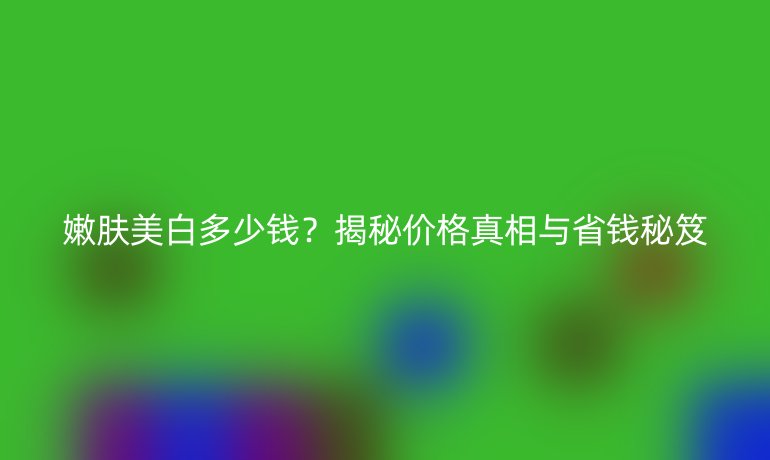 嫩膚美白多少錢？揭秘價(jià)格真相與省錢秘笈