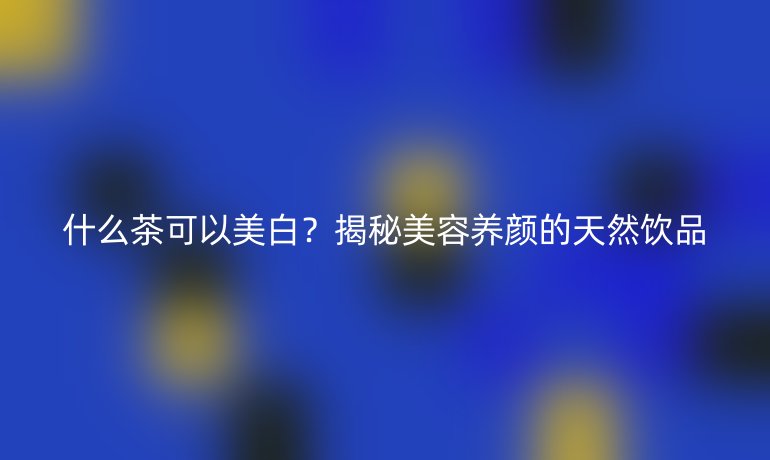 什么茶可以美白？揭秘美容養(yǎng)顏的天然飲品
