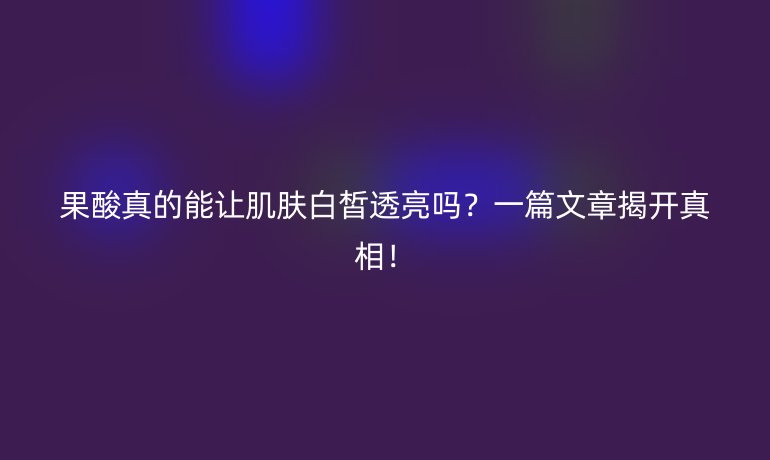 果酸真的能讓肌膚白皙透亮嗎？一篇文章揭開真相！