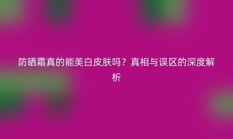 防曬霜真的能美白皮膚嗎？真相與誤區(qū)的深度解析
