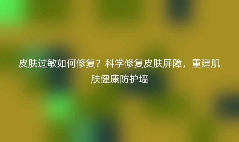 皮膚過(guò)敏如何修復(fù)？科學(xué)修復(fù)皮膚屏障，重建肌膚健康防護(hù)墻