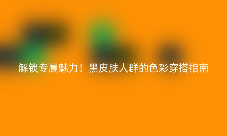 解鎖專屬魅力！黑皮膚人群的色彩穿搭指南