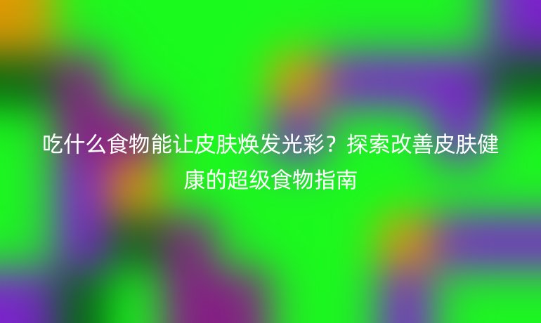 吃什么食物能讓皮膚煥發(fā)光彩？探索改善皮膚健康的超級食物指南