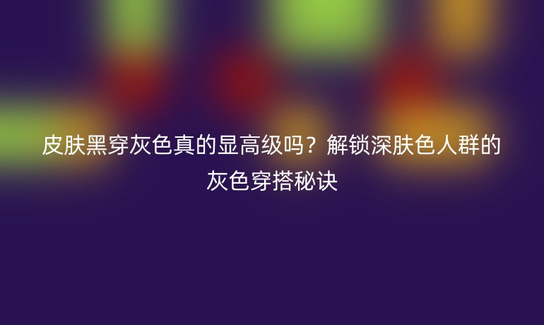 皮膚黑穿灰色真的顯高級嗎？解鎖深膚色人群的灰色穿搭秘訣