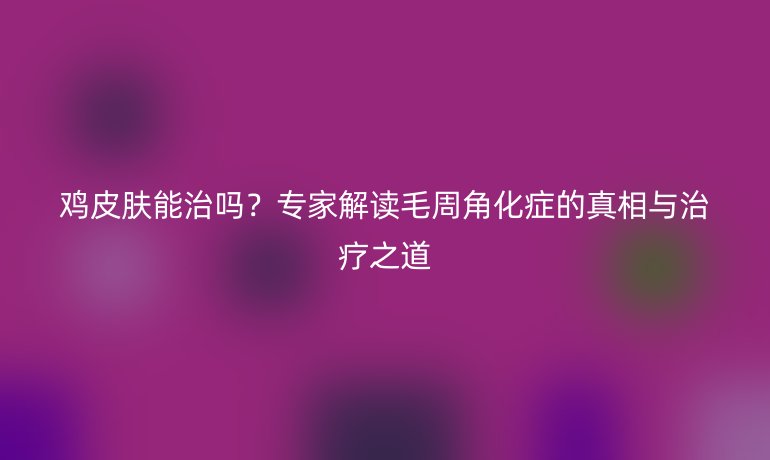 雞皮膚能治嗎？專家解讀毛周角化癥的真相與治療之道