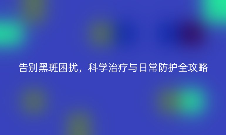 告別黑斑困擾，科學(xué)治療與日常防護(hù)全攻略
