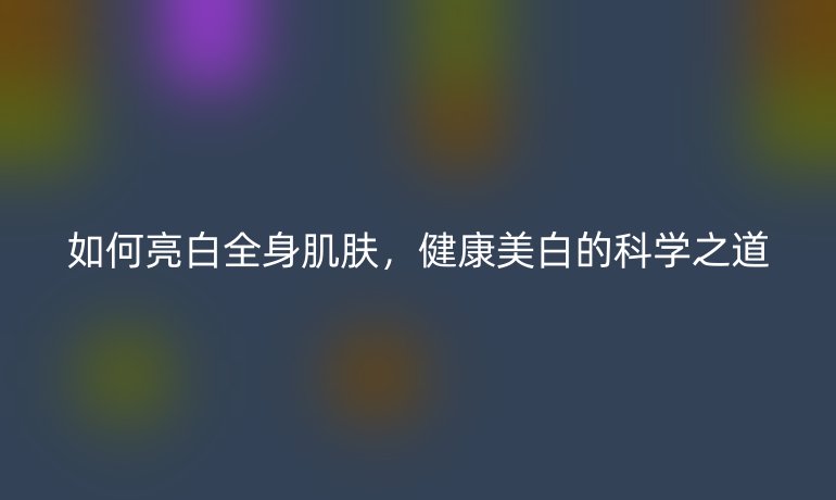 如何亮白全身肌膚，健康美白的科學(xué)之道